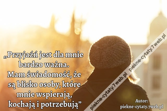 „Przyjaźń jest dla mnie  bardzo ważna. Mam świadomość, że są blisko osoby, które mnie wspierają, kochają i potrzebują”