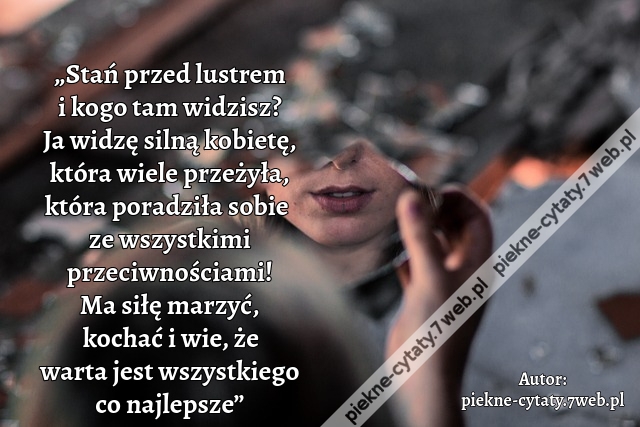 „Stań przed lustrem i kogo tam widzisz? Ja widzę silną kobietę, która wiele przeżyła, która poradziła sobie  ze wszystkimi przeciwnościami! Ma siłę marzyć, kochać i wie, że warta jest wszystkiego co najlepsze”