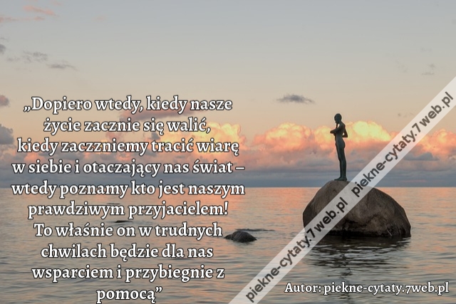 „Dopiero wtedy, kiedy nasze życie zacznie się walić, kiedy zaczzniemy tracić wiarę w siebie i otaczający nas świat – wtedy poznamy kto jest naszym  prawdziwym przyjacielem! To właśnie on w trudnych chwilach  będzie dla nas wsparciem i przybiegnie z pomocą