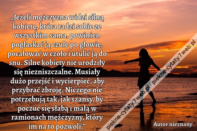 „Jeżeli mężczyzna widzi silną kobietę, która radzi sobie ze wszystkim sama, powinien pogłaskać ją czule po głowie, pocałować w czoło i utulić ją do snu. Silne kobiety nie urodziły się niezniszczalne. Musiały dużo przejść i wycierpieć, aby przybrać zbroję.