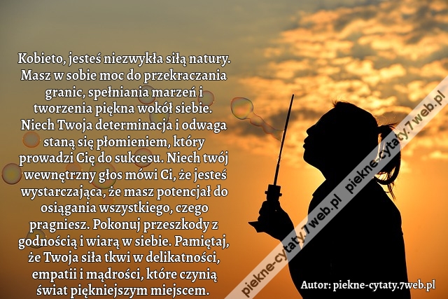 Kobieto, jesteś niezwykła siłą natury. Masz w sobie moc do przekraczania granic, spełniania marzeń i tworzenia piękna wokół siebie. Niech Twoja determinacja i odwaga staną się płomieniem, który prowadzi Cię do sukcesu. Niech twój wewnętrzny głos mówi Ci,