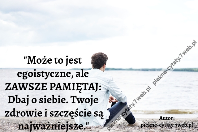 "Może to jest egoistyczne, ale ZAWSZE PAMIĘTAJ: Dbaj o siebie. Twoje zdrowie i szczęście są najważniejsze."