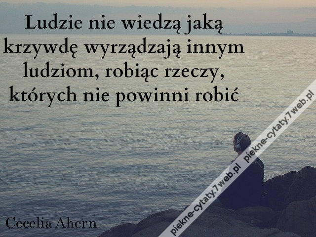 Ludzie nie wiedzą jaką krzywdę wyrządzają innym ludziom, robiąc rzeczy, których nie powinni robić